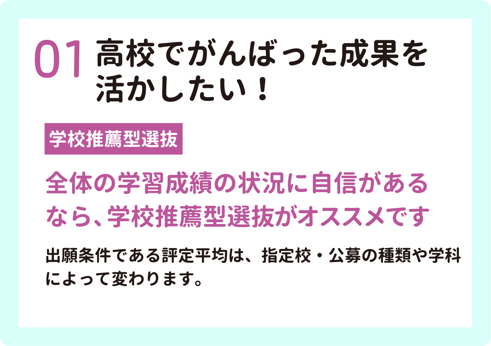 01 高校でがんばった成果を活かしたい！　【高校推薦型選抜】　全体の学習成績の状況に自信があるなら、高校推薦型選抜がおすすめです。