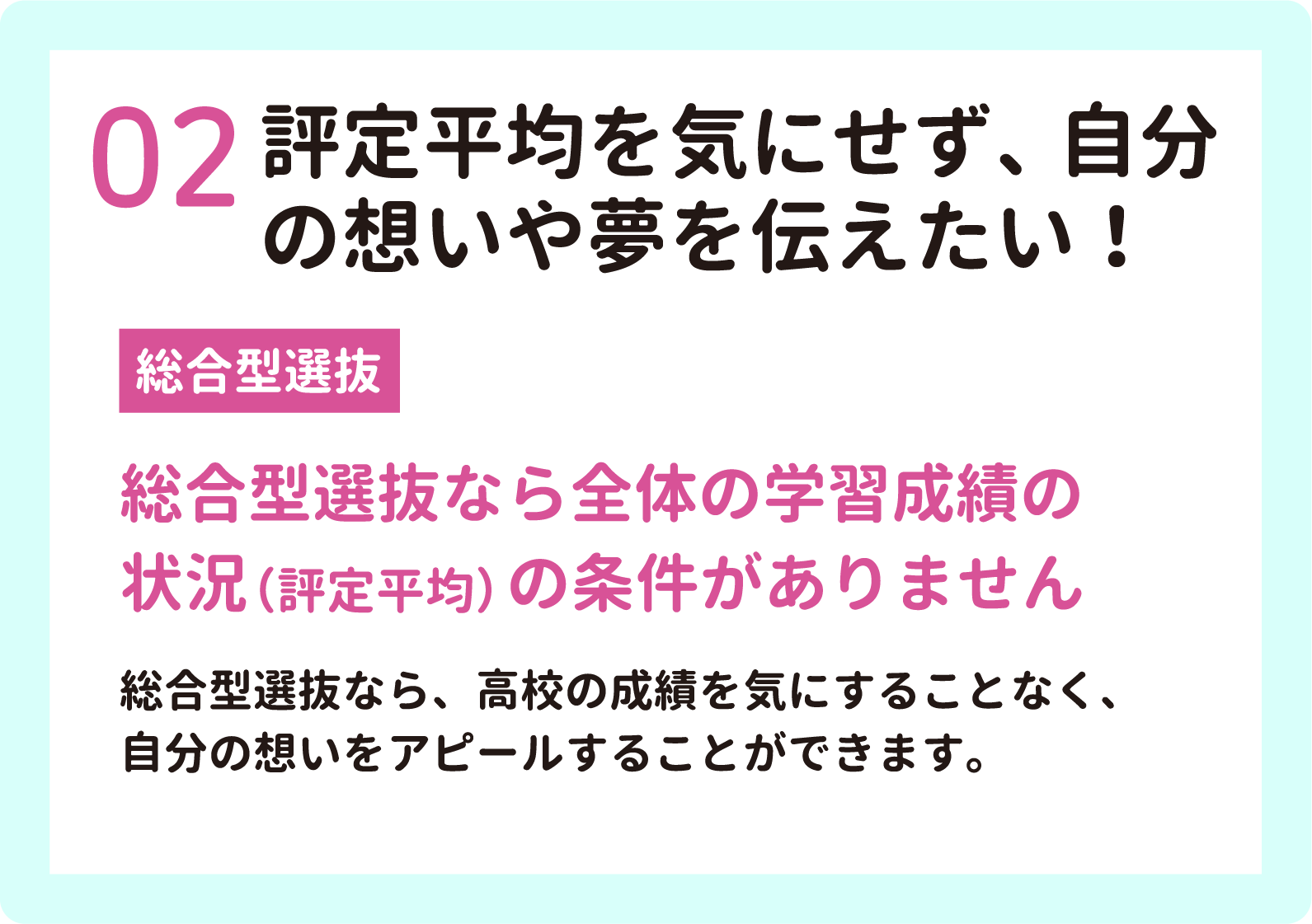 02 評定平均を気にせず、自分
        の想いや夢を伝えたい！　総合型選抜　総合型選抜なら全体の学習成績の状況（評定平均）の条件がありません
