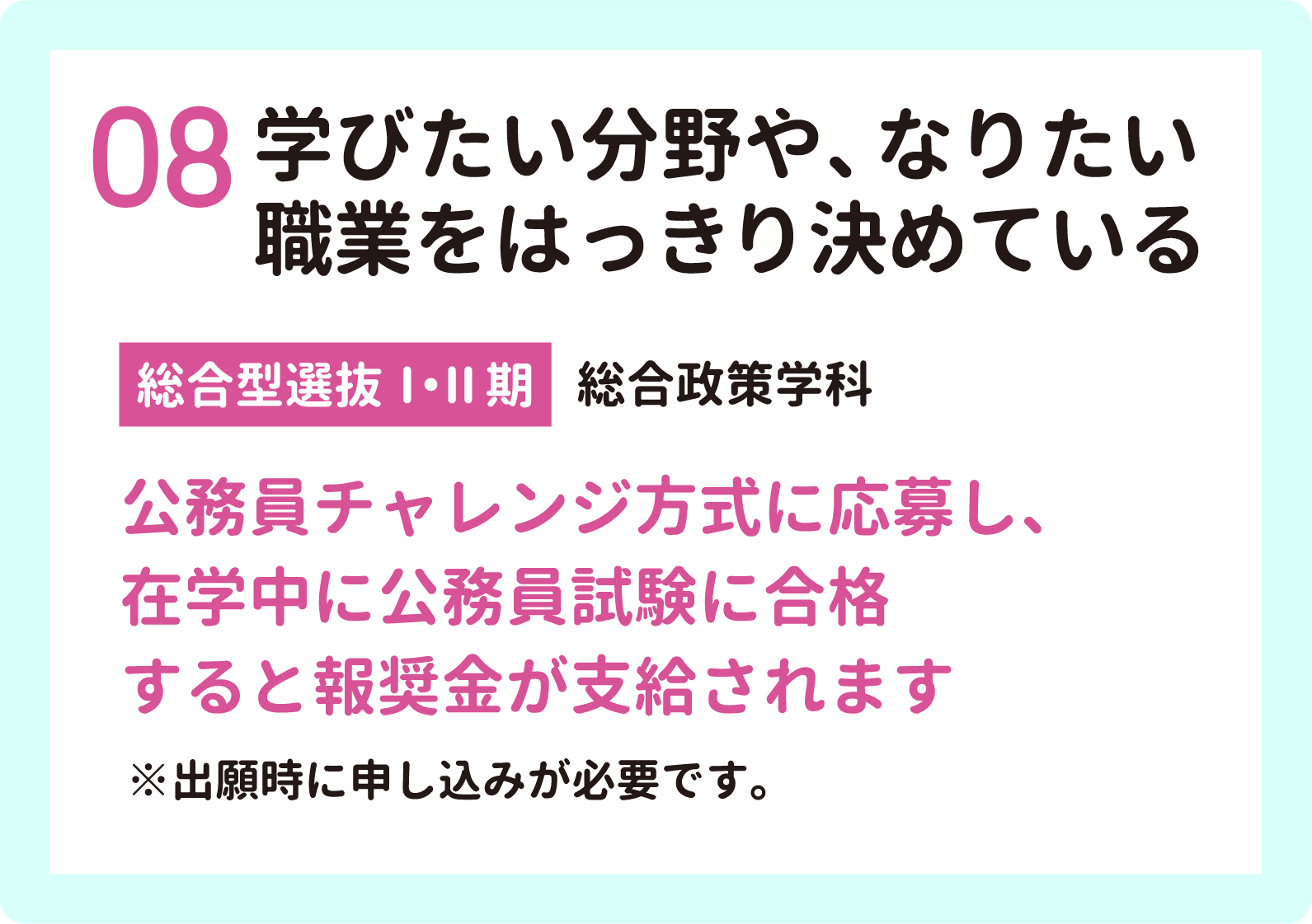 08 学びたい分野や、なりたい職業をはっきり決めている【総合型選抜Ⅰ・Ⅱ期】総合政策学科　公務員チャレンジ方式に応募し、在学中に公務員試験に合格すると報奨金が支給されます