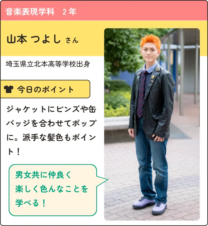 音楽表現学科の在学生紹介。
                  埼玉県立北本高等学校出身。
                  ジャケットにピンズや缶バッジを合わせてポップに。派手な髪色もポイント！
                  男女ともに仲良く楽しくいろんなことを学べる