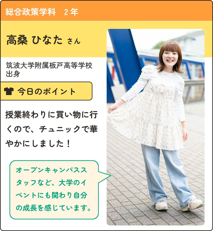 総合政策学科の在学生紹介。
                  筑波大学付属板戸高等学校出身。
                  授業の終わりに買い物にいくので、チュニックで華やかにしました！
                  オープンキャンパススタッフなど、大学のイベントにも関わり自分の成長を感じています。