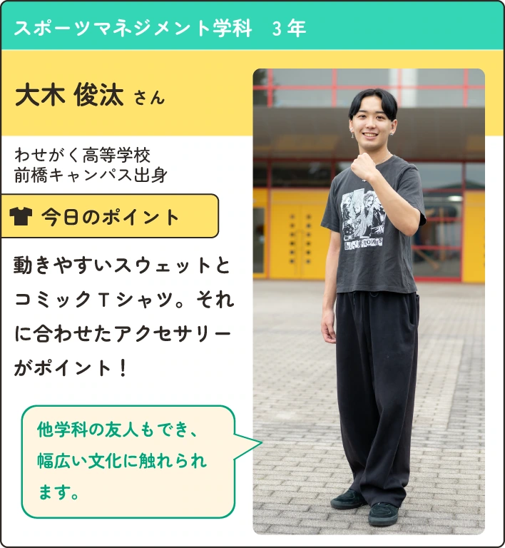 スポーツマネジメント学科の在学生紹介。
                  わせがく高等学校前橋キャンパス出身。
                  動きやすいウェットとコミックTシャツ。それに合わせたアクセサリーがポイント。
                  他学科の友人もでき、幅広い文化に触れられます。