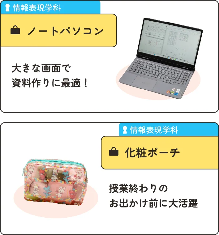 情報表現学科の在学生のかばんの中身。
                  1.ノートパソコン。大きな画面で資料作りに最適！
                  2.化粧ポーチ。授業終わりのお出かけ前に大活躍