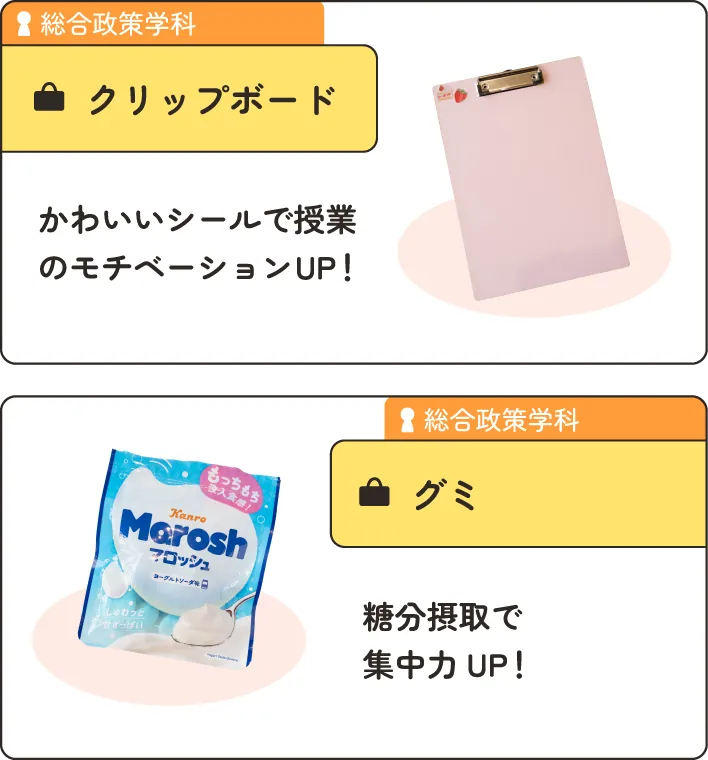 総合政策学科の在学生のかばんの中身。
                  1.クリップボード。かわいいシールで授業のモチベーションアップ！
                  2.グミ。糖分摂取で集中力アップ