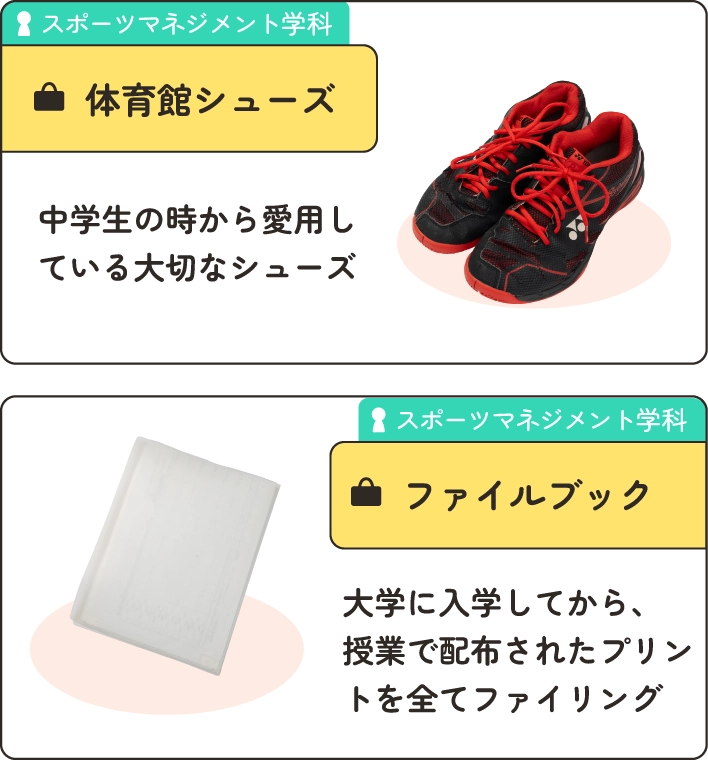 スポーツマネジメント学科の在学生のかばんの中身。
                  1.体育館シューズ。中学生の時から愛用している大切なシューズ
                  2.ファイルブック。大学に入学してから、授業で配布されたプリントをすべてファイリング