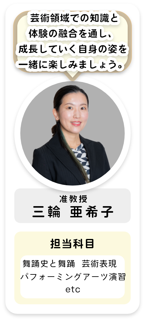 准教授[三輪 亜希子]芸術領域における知識と体験の融合を通して，成長していく自身の姿を一緒に楽しみましょう。